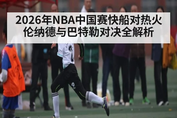2026年NBA中国赛快船对热火 伦纳德与巴特勒对决全解析