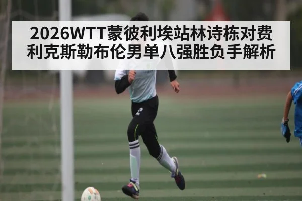 2026WTT蒙彼利埃站林诗栋对费利克斯勒布伦男单八强胜负手解析 | kaiyun sports